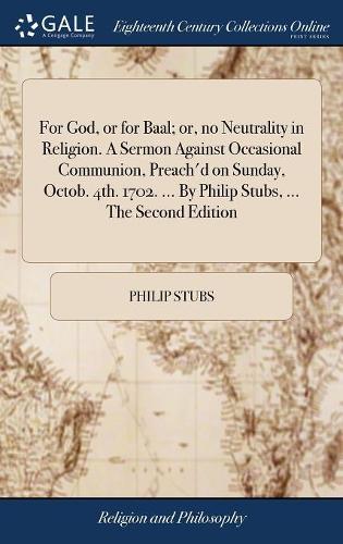 For God, or for Baal; Or, No Neutrality in Religion. a Sermon Against Occasional Communion, Preach'd on Sunday, Octob. 4th. 1702. ... by Philip Stubs, ... the Second Edition