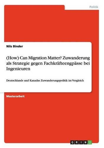 (How) Can Migration Matter? Zuwanderung als Strategie gegen Fachkräfteengpässe bei Ingenieuren: Deutschlands und Kanadas Zuwanderungspolitik im Vergleich(German)
