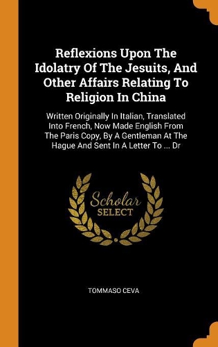 Reflexions Upon The Idolatry Of The Jesuits, And Other Affairs Relating To Religion In China: Written Originally In Italian, Translated Into French, Now Made English From The Paris Copy, By A Gentleman At The Hague And Sent In A Letter To ...