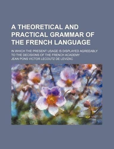 A Theoretical and Practical Grammar of the French Language; In Which the Present Usage Is Displayed Agreeably to the Decisions of the French Academy: (English)