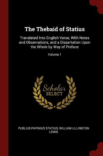 The Thebaid of Statius: Translated Into English Verse, with Notes and Observations, and a Dissertation Upon the Whole by Way of Preface; Volume 1