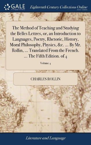 The Method of Teaching and Studying the Belles Lettres, Or, an Introduction to Languages, Poetry, Rhetoric, History, Moral Philosophy, Physics, &c. ... by Mr. Rollin, ... Translated from the French. ... the Fifth Edition. of 4; Volume 4