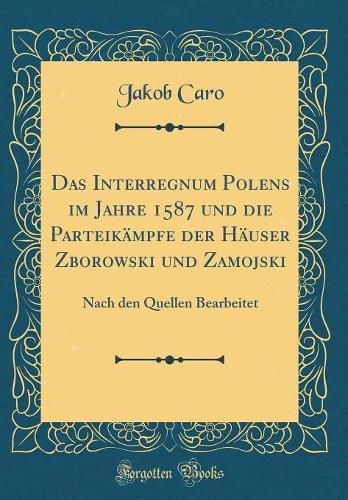 Das Interregnum Polens im Jahre 1587 und die Parteikämpfe der Häuser Zborowski und Zamojski: Nach den Quellen Bearbeitet (Classic Reprint)
