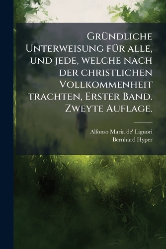 GrÃ1/4ndliche Unterweisung fÃ1/4r alle, und jede, welche nach der christlichen Vollkommenheit trachten, Erster Band. Zweyte Auflage.
