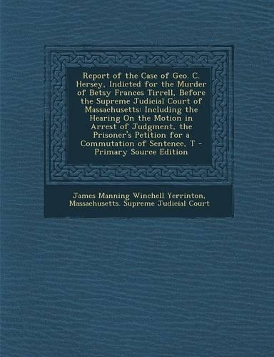 Report of the Case of Geo. C. Hersey, Indicted for the Murder of Betsy Frances Tirrell, Before the Supreme Judicial Court of Massachusetts: Including the Hearing on the Motion in Arrest of Judgment, the Prisoner's Petition for a Commutation of Sentence, T(English)