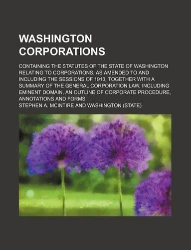 Washington Corporations; Containing the Statutes of the State of Washington Relating to Corporations, as Amended to and Including the Sessions of 1913, Together with a Summary of the General Corporation Law, Including Eminent Domain, an Outline of