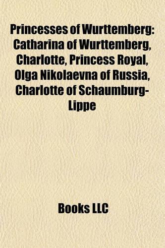 Princesses of Wrttemberg: Catharina of Wrttemberg, Charlotte, Princess Royal, Olga Nikolaevna of Russia, Charlotte of Schaumburg-Lippe(English)
