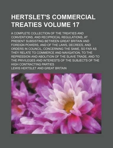 Hertslet's Commercial Treaties Volume 17; A Complete Collection of the Treaties and Conventions, and Reciprocal Regulations, at Present Subsisting Between Great Britain and Foreign Powers, and of the Laws, Decrees, and Orders in Council, Concerning: (English)