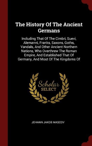 The History Of The Ancient Germans: Including That Of The Cimbri, Suevi, Alemanni, Franks, Saxons, Goths, Vandals, And Other Ancient Northern Nations, Who Overthrew The Roman Empire, A