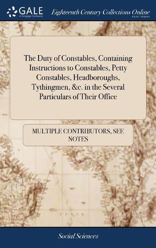 The Duty of Constables, Containing Instructions to Constables, Petty Constables, Headboroughs, Tythingmen, &c. in the Several Particulars of Their Office