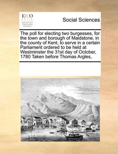 The Poll for Electing Two Burgesses, for the Town and Borough of Maidstone, in the County of Kent, to Serve in a Certain Parliament Ordered to Be Held at Westminster the 31st Day of October, 1780 Taken Before Thomas Argles,