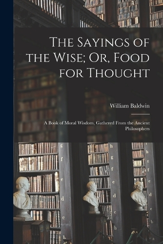 Sayings of the Wise; Or, Food for Thought: A Book of Moral Wisdom, Gathered From the Ancient Philosophers