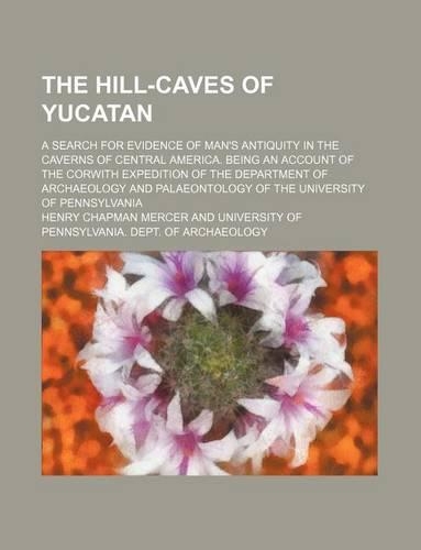 The Hill-Caves of Yucatan; A Search for Evidence of Man's Antiquity in the Caverns of Central America. Being an Account of the Corwith Expedition of the Department of Archaeology and Palaeontology of the University of Pennsylvania