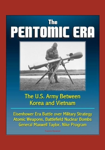 The Pentomic Era: The U.S. Army Between Korea and Vietnam - Eisenhower Era Battle over Military Strategy, Atomic Weapons, Battlefield Nuclear Bombs, General Maxwell T
