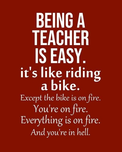 Being a Teacher is Easy. It's like riding a bike. Except the bike is on fire. You're on fire. Everything is on fire. And you're in hell.