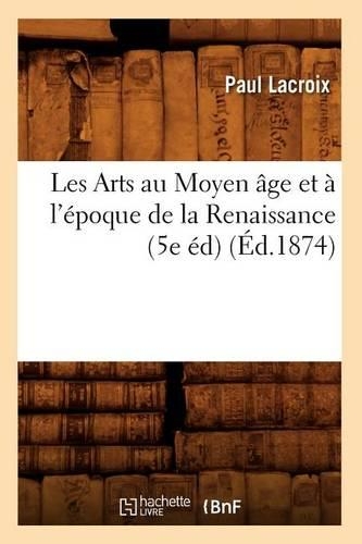 Les Arts Au Moyen Âge Et À l'Époque de la Renaissance (5e Éd) (Éd.1874): (Arts)