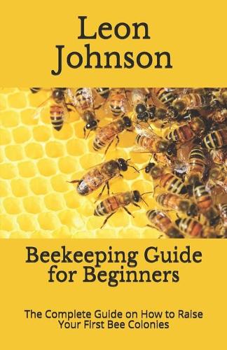 Beekeeping Guide for Beginners: The Complete Guide on How to Raise Your First Bee Colonies