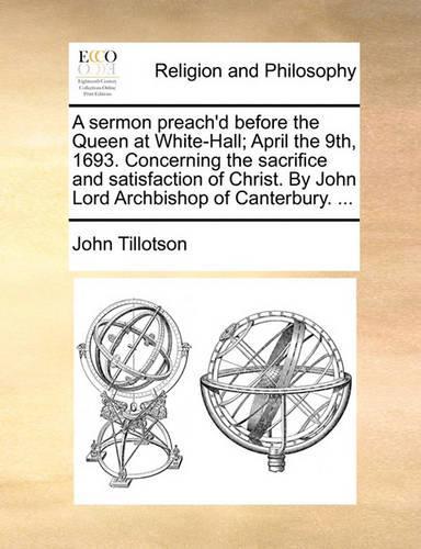 A Sermon Preach'd Before the Queen at White-Hall; April the 9th, 1693. Concerning the Sacrifice and Satisfaction of Christ. by John Lord Archbishop of Canterbury. ...