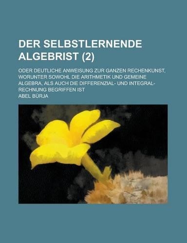 Der Selbstlernende Algebrist; Oder Deutliche Anweisung Zur Ganzen Rechenkunst, Worunter Sowohl Die Arithmetik Und Gemeine Algebra, ALS Auch Die Differ