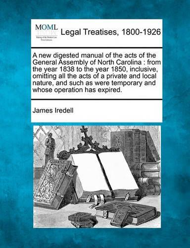 A New Digested Manual of the Acts of the General Assembly of North Carolina: From the Year 1838 to the Year 1850, Inclusive, Omitting All the Acts of a Private and Local Nature, and Such as Were Temporary and Whose Operation (English)