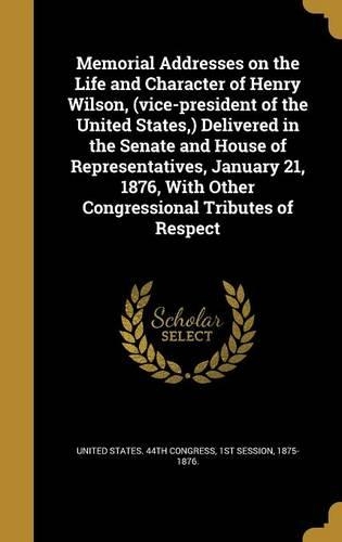 Memorial Addresses on the Life and Character of Henry Wilson, (Vice-President of the United States, ) Delivered in the Senate and House of Representatives, January 21, 1876, with Other Congressional Tributes of Respect