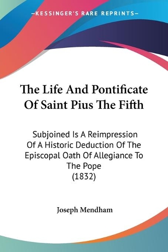 The Life And Pontificate Of Saint Pius The Fifth: Subjoined Is A Reimpression Of A Historic Deduction Of The Episcopal Oath Of Allegiance To The Pope (1832)
