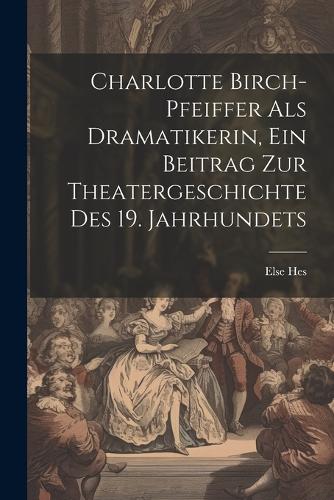 Charlotte Birch-pfeiffer Als Dramatikerin, Ein Beitrag Zur Theatergeschichte Des 19. Jahrhundets