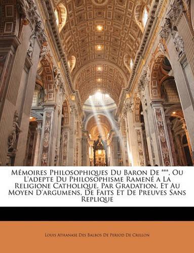 Mémoires Philosophiques Du Baron de ***, Ou l'Adepte Du Philosophisme Ramené a la Religione Catholique, Par Gradation, Et Au Moyen d'Argumens, de Faits Et de Preuves Sans Replique