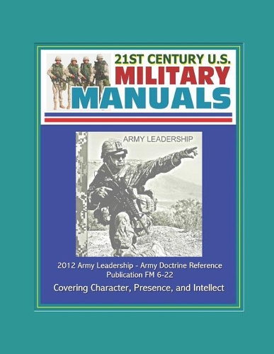 21st Century U.S. Military Manuals: 2012 Army Leadership - Army Doctrine Reference Publication FM 6-22, Covering Character, Presence, and Intellect