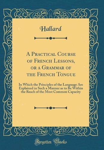 A Practical Course of French Lessons, or a Grammar of the French Tongue: In Which the Principles of the Language Are Explained in Such a Manner as to Be Within the Reach of the Most Common Capacity (Classic Reprint)