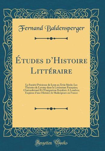 Études dHistoire Littéraire: La Société Précieuse de Lyon au Xviie Siècle; Les Théories de Lavater dans la Littérature Française; Chateaubriand Et lÉmigration Royaliste A Londres; Esquisse d'une Histoire de Shakespeare en France (Classic Reprint)