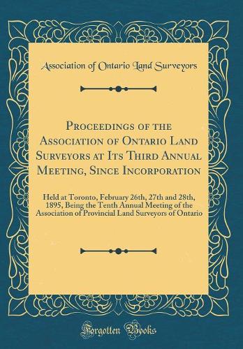 Proceedings of the Association of Ontario Land Surveyors at Its Third Annual Meeting, Since Incorporation: Held at Toronto, February 26th, 27th and 28th, 1895, Being the Tenth Annual Meeting of the Association of Provincial Land Surveyors of Ontari