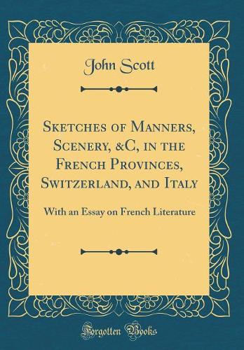 Sketches of Manners, Scenery, &C, in the French Provinces, Switzerland, and Italy: With an Essay on French Literature (Classic Reprint)
