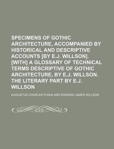Specimens of Gothic Architecture, Accompanied by Historical and Descriptive Accounts [By E.J. Willson]. [With] a Glossary of Technical Terms Descriptive of Gothic Architecture, by E.J. Willson. the Literary Part by E.J. Willson