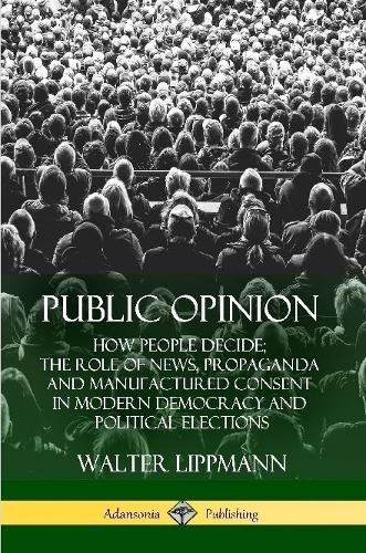 Public Opinion: How People Decide; The Role of News, Propaganda and Manufactured Consent in Modern Democracy and Political Elections