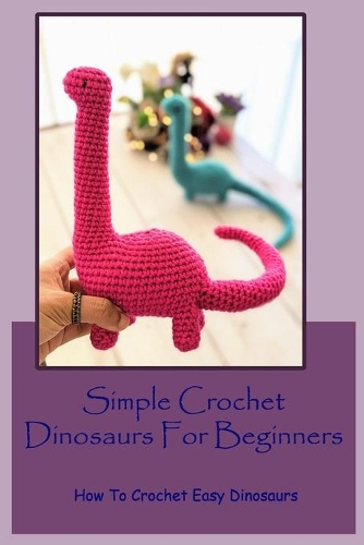 Simple Crochet Dinosaurs For Beginners: How To Crochet Easy Dinosaurs: How To Make Simple Dinosaurs Crochet