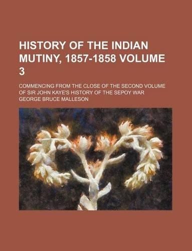 History of the Indian Mutiny, 1857-1858 Volume 3; Commencing from the Close of the Second Volume of Sir John Kaye's History of the Sepoy War: (English)