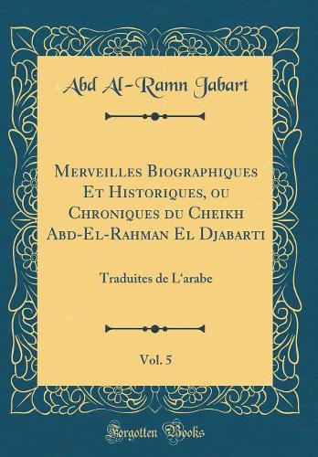 Merveilles Biographiques Et Historiques, ou Chroniques du Cheikh Abd-El-Rahman El Djabarti, Vol. 5: Traduites de Larabe (Classic Reprint)