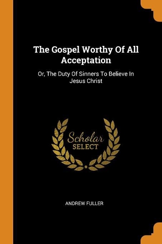 The Gospel Worthy of All Acceptation: Or, the Duty of Sinners to Believe in Jesus Christ