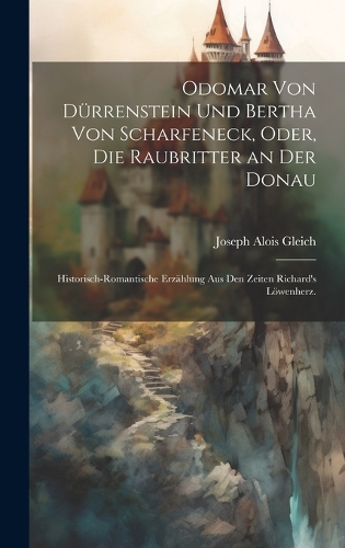 Odomar von Dürrenstein und Bertha von Scharfeneck, oder, Die Raubritter an der Donau: Historisch-romantische Erzählung aus den Zeiten Richard's Löwenherz.