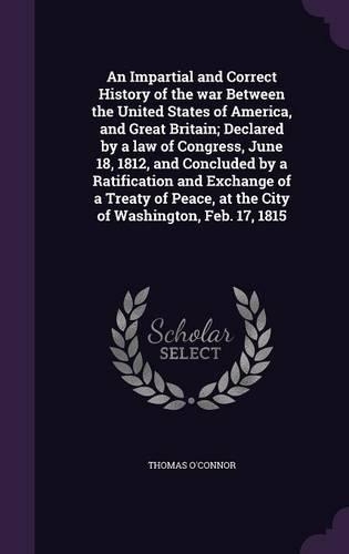 An Impartial and Correct History of the War Between the United States of America, and Great Britain; Declared by a Law of Congress, June 18, 1812, and Concluded by a Ratification and Exchange of a Treaty of Peace, at the City of Washington, Feb. 17