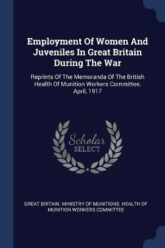 Employment Of Women And Juveniles In Great Britain During The War: Reprints Of The Memoranda Of The British Health Of Munition Workers Committee. April, 1917