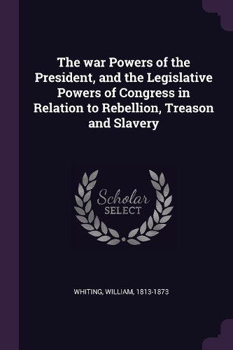 The war Powers of the President, and the Legislative Powers of Congress in Relation to Rebellion, Treason and Slavery