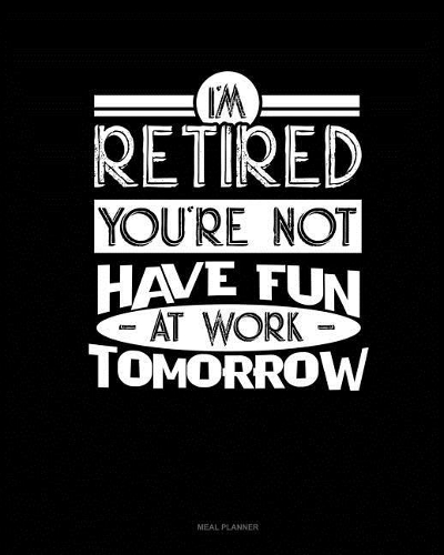 I'm Retired You're Not Have Fun at Work Tomorrow