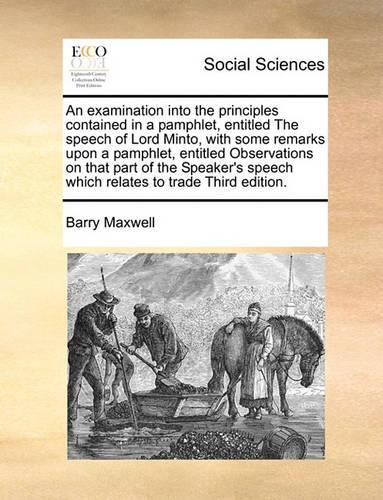 An Examination Into the Principles Contained in a Pamphlet, Entitled the Speech of Lord Minto, with Some Remarks Upon a Pamphlet, Entitled Observations on That Part of the Speaker's Speech Which Relates to Trade Third Edition.