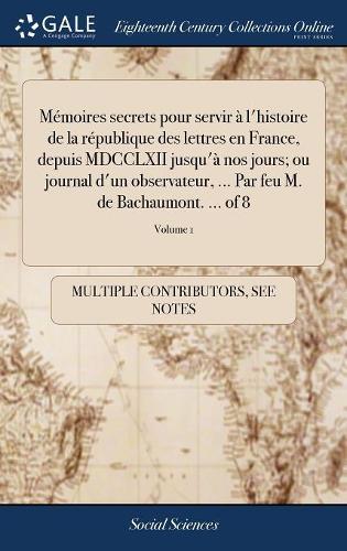 Mémoires Secrets Pour Servir À l'Histoire de la République Des Lettres En France, Depuis MDCCLXII Jusqu'à Nos Jours; Ou Journal d'Un Observateur, ... Par Feu M. de Bachaumont. ... of 8; Volume 1