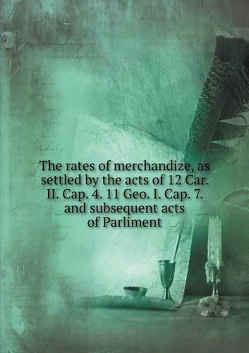 The rates of merchandize, as settled by the acts of 12 Car. II. Cap. 4. 11 Geo. I. Cap. 7. and subsequent acts of Parliment