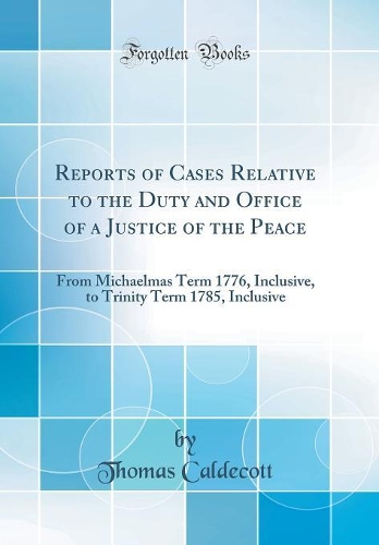 Reports of Cases Relative to the Duty and Office of a Justice of the Peace: From Michaelmas Term 1776, Inclusive, to Trinity Term 1785, Inclusive (Classic Reprint)