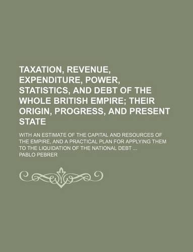 Taxation, Revenue, Expenditure, Power, Statistics, and Debt of the Whole British Empire; Their Origin, Progress, and Present State. with an Estimate of the Capital and Resources of the Empire, and a Practical Plan for Applying Them to the Liquidati