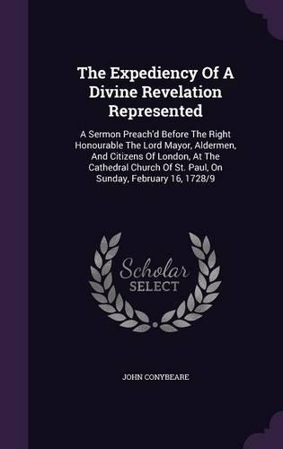 The Expediency Of A Divine Revelation Represented: A Sermon Preach'd Before The Right Honourable The Lord Mayor, Aldermen, And Citizens Of London, At The Cathedral Church Of St. Paul, On Sunday, Febr(English)